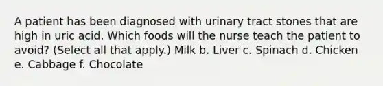 A patient has been diagnosed with urinary tract stones that are high in uric acid. Which foods will the nurse teach the patient to avoid? (Select all that apply.) Milk b. Liver c. Spinach d. Chicken e. Cabbage f. Chocolate