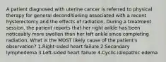 A patient diagnosed with uterine cancer is referred to physical therapy for general deconditioning associated with a recent hysterectomy and the effects of radiation. During a treatment session, the patient reports that her right ankle has been noticeably more swollen than her left ankle since completing radiation. What is the MOST likely cause of the patient's observation? 1.Right-sided heart failure 2.Secondary lymphedema 3.Left-sided heart failure 4.Cyclic idiopathic edema