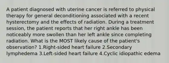 A patient diagnosed with uterine cancer is referred to physical therapy for general deconditioning associated with a recent hysterectomy and the effects of radiation. During a treatment session, the patient reports that her right ankle has been noticeably more swollen than her left ankle since completing radiation. What is the MOST likely cause of the patient's observation? 1.Right-sided heart failure 2.Secondary lymphedema 3.Left-sided heart failure 4.Cyclic idiopathic edema