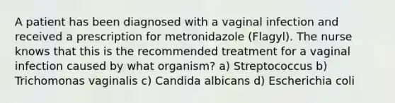 A patient has been diagnosed with a vaginal infection and received a prescription for metronidazole (Flagyl). The nurse knows that this is the recommended treatment for a vaginal infection caused by what organism? a) Streptococcus b) Trichomonas vaginalis c) Candida albicans d) Escherichia coli