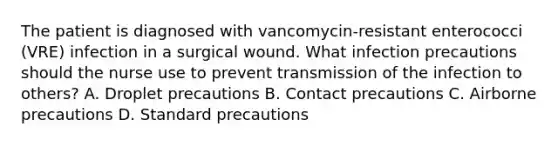 The patient is diagnosed with vancomycin-resistant enterococci (VRE) infection in a surgical wound. What infection precautions should the nurse use to prevent transmission of the infection to others? A. Droplet precautions B. Contact precautions C. Airborne precautions D. Standard precautions