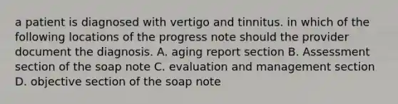 a patient is diagnosed with vertigo and tinnitus. in which of the following locations of the progress note should the provider document the diagnosis. A. aging report section B. Assessment section of the soap note C. evaluation and management section D. objective section of the soap note