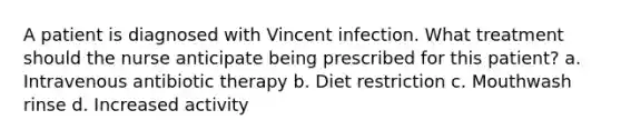 A patient is diagnosed with Vincent infection. What treatment should the nurse anticipate being prescribed for this patient? a. Intravenous antibiotic therapy b. Diet restriction c. Mouthwash rinse d. Increased activity