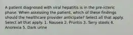 A patient diagnosed with viral hepatitis is in the pre-icteric phase. When assessing the patient, which of these findings should the healthcare provider anticipate? Select all that apply. Select all that apply. 1. Nausea 2. Pruritis 3. Tarry stools 4. Anorexia 5. Dark urine