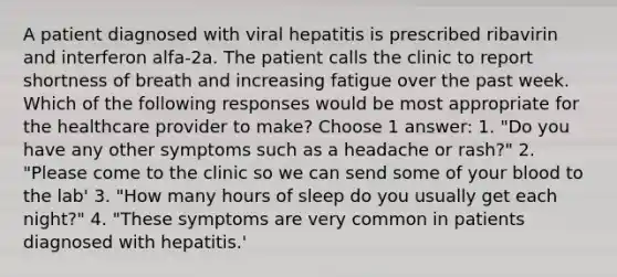 A patient diagnosed with viral hepatitis is prescribed ribavirin and interferon alfa-2a. The patient calls the clinic to report shortness of breath and increasing fatigue over the past week. Which of the following responses would be most appropriate for the healthcare provider to make? Choose 1 answer: 1. "Do you have any other symptoms such as a headache or rash?" 2. "Please come to the clinic so we can send some of your blood to the lab' 3. "How many hours of sleep do you usually get each night?" 4. "These symptoms are very common in patients diagnosed with hepatitis.'