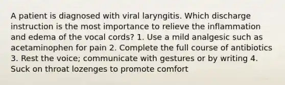 A patient is diagnosed with viral laryngitis. Which discharge instruction is the most importance to relieve the inflammation and edema of the vocal cords? 1. Use a mild analgesic such as acetaminophen for pain 2. Complete the full course of antibiotics 3. Rest the voice; communicate with gestures or by writing 4. Suck on throat lozenges to promote comfort