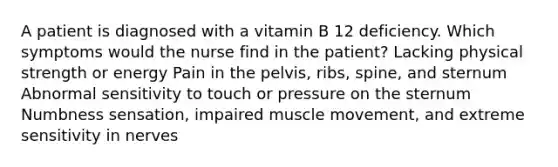 A patient is diagnosed with a vitamin B 12 deficiency. Which symptoms would the nurse find in the patient? Lacking physical strength or energy Pain in the pelvis, ribs, spine, and sternum Abnormal sensitivity to touch or pressure on the sternum Numbness sensation, impaired muscle movement, and extreme sensitivity in nerves