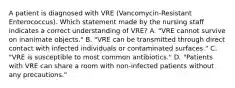 A patient is diagnosed with VRE (Vancomycin-Resistant Enterococcus). Which statement made by the nursing staff indicates a correct understanding of VRE? A. "VRE cannot survive on inanimate objects." B. "VRE can be transmitted through direct contact with infected individuals or contaminated surfaces." C. "VRE is susceptible to most common antibiotics." D. "Patients with VRE can share a room with non-infected patients without any precautions."