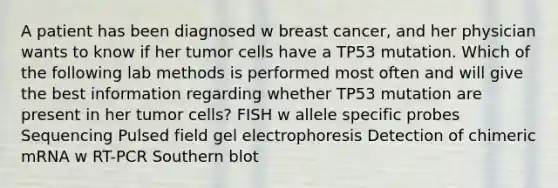 A patient has been diagnosed w breast cancer, and her physician wants to know if her tumor cells have a TP53 mutation. Which of the following lab methods is performed most often and will give the best information regarding whether TP53 mutation are present in her tumor cells? FISH w allele specific probes Sequencing Pulsed field gel electrophoresis Detection of chimeric mRNA w RT-PCR Southern blot