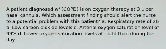 A patient diagnosed w/ (COPD) is on oxygen therapy at 3 L per nasal cannula. Which assessment finding should alert the nurse to a potential problem with this patient? a. Respiratory rate of 26 b. Low carbon dioxide levels c. Arterial oxygen saturation level of 99% d. Lower oxygen saturation levels at night than during the day