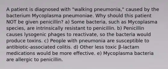 A patient is diagnosed with "walking pneumonia," caused by the bacterium Mycoplasma pneumoniae. Why should this patient NOT be given penicillin? a) Some bacteria, such as Mycoplasma species, are intrinsically resistant to penicillin. b) Penicillin causes lysogenic phages to reactivate, so the bacteria would produce toxins. c) People with pneumonia are susceptible to antibiotic-associated colitis. d) Other less toxic β-lactam medications would be more effective. e) Mycoplasma bacteria are allergic to penicillin.