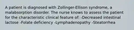 A patient is diagnosed with Zollinger-Ellison syndrome, a malabsorption disorder. The nurse knows to assess the patient for the characteristic clinical feature of: -Decreased intestinal lactose -Folate deficiency -Lymphadenopathy -Steatorrhea