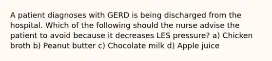 A patient diagnoses with GERD is being discharged from the hospital. Which of the following should the nurse advise the patient to avoid because it decreases LES pressure? a) Chicken broth b) Peanut butter c) Chocolate milk d) Apple juice