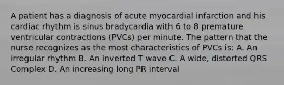 A patient has a diagnosis of acute myocardial infarction and his cardiac rhythm is sinus bradycardia with 6 to 8 premature ventricular contractions (PVCs) per minute. The pattern that the nurse recognizes as the most characteristics of PVCs is: A. An irregular rhythm B. An inverted T wave C. A wide, distorted QRS Complex D. An increasing long PR interval