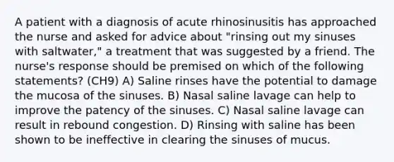 A patient with a diagnosis of acute rhinosinusitis has approached the nurse and asked for advice about "rinsing out my sinuses with saltwater," a treatment that was suggested by a friend. The nurse's response should be premised on which of the following statements? (CH9) A) Saline rinses have the potential to damage the mucosa of the sinuses. B) Nasal saline lavage can help to improve the patency of the sinuses. C) Nasal saline lavage can result in rebound congestion. D) Rinsing with saline has been shown to be ineffective in clearing the sinuses of mucus.