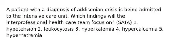 A patient with a diagnosis of addisonian crisis is being admitted to the intensive care unit. Which findings will the interprofessional health care team focus on? (SATA) 1. hypotension 2. leukocytosis 3. hyperkalemia 4. hypercalcemia 5. hypernatremia