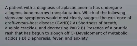 A patient with a diagnosis of aplastic anemia has undergone allogenic bone marrow transplantation. Which of the following signs and symptoms would most clearly suggest the existence of graft-versus-host disease (GVHD)? A) Shortness of breath, audible crackles, and decreasing PaO2 B) Presence of a pruritic rash that has begun to slough off C) Development of metabolic acidosis D) Diaphoresis, fever, and anxiety