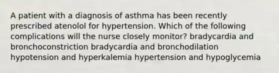 A patient with a diagnosis of asthma has been recently prescribed atenolol for hypertension. Which of the following complications will the nurse closely monitor? bradycardia and bronchoconstriction bradycardia and bronchodilation hypotension and hyperkalemia hypertension and hypoglycemia