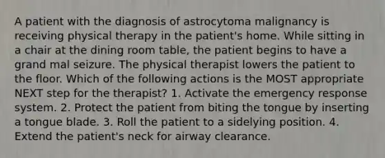 A patient with the diagnosis of astrocytoma malignancy is receiving physical therapy in the patient's home. While sitting in a chair at the dining room table, the patient begins to have a grand mal seizure. The physical therapist lowers the patient to the floor. Which of the following actions is the MOST appropriate NEXT step for the therapist? 1. Activate the emergency response system. 2. Protect the patient from biting the tongue by inserting a tongue blade. 3. Roll the patient to a sidelying position. 4. Extend the patient's neck for airway clearance.