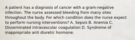 A patient has a diagnosis of cancer with a gram-negative infection. The nurse assessed bleeding from many sites throughout the body. For which condition does the nurse expect to perform nursing interventions? A. Sepsis B. Anemia C. Disseminated intravascular coagulation D. Syndrome of inappropriate anti diuretic hormone.