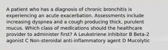 A patient who has a diagnosis of chronic bronchitis is experiencing an acute exacerbation. Assessments include increasing dyspnea and a cough producing thick, purulent mucus. Which class of medications should the healthcare provider to administer first? A Leukotriene inhibitor B Beta-2 agonist C Non-steroidal anti-inflammatory agent D Mucolytic