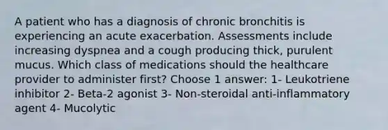 A patient who has a diagnosis of chronic bronchitis is experiencing an acute exacerbation. Assessments include increasing dyspnea and a cough producing thick, purulent mucus. Which class of medications should the healthcare provider to administer first? Choose 1 answer: 1- Leukotriene inhibitor 2- Beta-2 agonist 3- Non-steroidal anti-inflammatory agent 4- Mucolytic