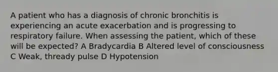 A patient who has a diagnosis of chronic bronchitis is experiencing an acute exacerbation and is progressing to respiratory failure. When assessing the patient, which of these will be expected? A Bradycardia B Altered level of consciousness C Weak, thready pulse D Hypotension