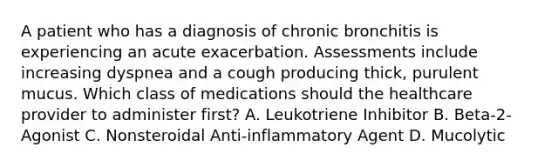 A patient who has a diagnosis of chronic bronchitis is experiencing an acute exacerbation. Assessments include increasing dyspnea and a cough producing thick, purulent mucus. Which class of medications should the healthcare provider to administer first? A. Leukotriene Inhibitor B. Beta-2-Agonist C. Nonsteroidal Anti-inflammatory Agent D. Mucolytic