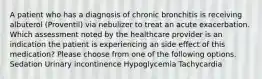 A patient who has a diagnosis of chronic bronchitis is receiving albuterol (Proventil) via nebulizer to treat an acute exacerbation. Which assessment noted by the healthcare provider is an indication the patient is experiencing an side effect of this medication? Please choose from one of the following options. Sedation Urinary incontinence Hypoglycemia Tachycardia