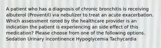 A patient who has a diagnosis of chronic bronchitis is receiving albuterol (Proventil) via nebulizer to treat an acute exacerbation. Which assessment noted by the healthcare provider is an indication the patient is experiencing an side effect of this medication? Please choose from one of the following options. Sedation Urinary incontinence Hypoglycemia Tachycardia