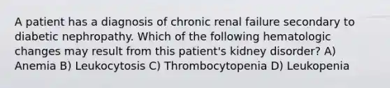 A patient has a diagnosis of chronic renal failure secondary to diabetic nephropathy. Which of the following hematologic changes may result from this patient's kidney disorder? A) Anemia B) Leukocytosis C) Thrombocytopenia D) Leukopenia