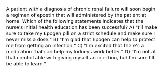 A patient with a diagnosis of chronic renal failure will soon begin a regimen of epoetin that will administered by the patient at home. Which of the following statements indicates that the nurse's initial health education has been successful? A) "I'll make sure to take my Epogen pill on a strict schedule and make sure I never miss a dose." B) "I'm glad that Epogen can help to protect me from getting an infection." C) "I'm excited that there's a medication that can help my kidneys work better." D) "I'm not all that comfortable with giving myself an injection, but I'm sure I'll be able to learn."