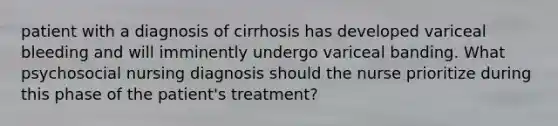 patient with a diagnosis of cirrhosis has developed variceal bleeding and will imminently undergo variceal banding. What psychosocial nursing diagnosis should the nurse prioritize during this phase of the patient's treatment?