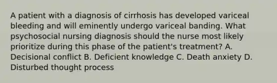 A patient with a diagnosis of cirrhosis has developed variceal bleeding and will eminently undergo variceal banding. What psychosocial nursing diagnosis should the nurse most likely prioritize during this phase of the patient's treatment? A. Decisional conflict B. Deficient knowledge C. Death anxiety D. Disturbed thought process