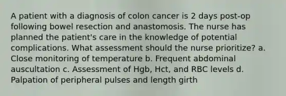 A patient with a diagnosis of colon cancer is 2 days post-op following bowel resection and anastomosis. The nurse has planned the patient's care in the knowledge of potential complications. What assessment should the nurse prioritize? a. Close monitoring of temperature b. Frequent abdominal auscultation c. Assessment of Hgb, Hct, and RBC levels d. Palpation of peripheral pulses and length girth