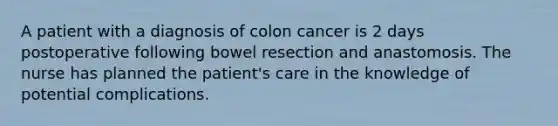 A patient with a diagnosis of colon cancer is 2 days postoperative following bowel resection and anastomosis. The nurse has planned the patient's care in the knowledge of potential complications.