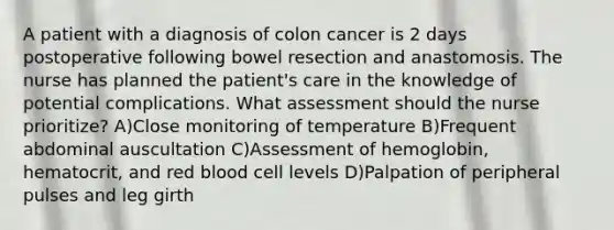 A patient with a diagnosis of colon cancer is 2 days postoperative following bowel resection and anastomosis. The nurse has planned the patient's care in the knowledge of potential complications. What assessment should the nurse prioritize? A)Close monitoring of temperature B)Frequent abdominal auscultation C)Assessment of hemoglobin, hematocrit, and red blood cell levels D)Palpation of peripheral pulses and leg girth