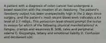 A patient with a diagnosis of colon cancer has undergone a bowel resection with the creation of an ileostomy. The patient's ileostomy output has been unexpectedly high in the 2 days since surgery, and the patient's most recent blood work indicates a K+ level of 2.7 mEq/L. This potassium level should prompt the nurse to assess for which of the following physical manifestations? A. Fatigue, cramps and weakness B. SOB, rales and peripheral edema C. Dsypahgia, tetany and emotional liabilty D. Confusion and decreased LOC