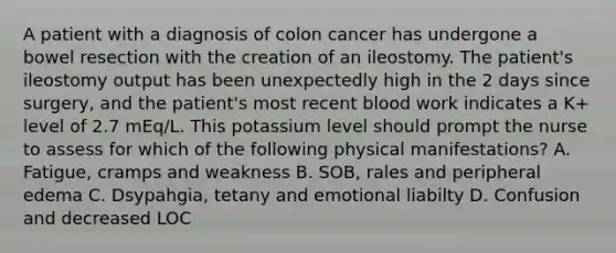 A patient with a diagnosis of colon cancer has undergone a bowel resection with the creation of an ileostomy. The patient's ileostomy output has been unexpectedly high in the 2 days since surgery, and the patient's most recent blood work indicates a K+ level of 2.7 mEq/L. This potassium level should prompt the nurse to assess for which of the following physical manifestations? A. Fatigue, cramps and weakness B. SOB, rales and peripheral edema C. Dsypahgia, tetany and emotional liabilty D. Confusion and decreased LOC