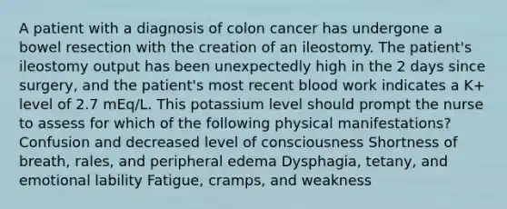 A patient with a diagnosis of colon cancer has undergone a bowel resection with the creation of an ileostomy. The patient's ileostomy output has been unexpectedly high in the 2 days since surgery, and the patient's most recent blood work indicates a K+ level of 2.7 mEq/L. This potassium level should prompt the nurse to assess for which of the following physical manifestations? Confusion and decreased level of consciousness Shortness of breath, rales, and peripheral edema Dysphagia, tetany, and emotional lability Fatigue, cramps, and weakness