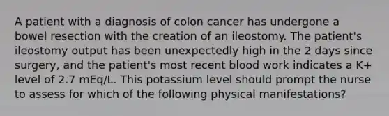 A patient with a diagnosis of colon cancer has undergone a bowel resection with the creation of an ileostomy. The patient's ileostomy output has been unexpectedly high in the 2 days since surgery, and the patient's most recent blood work indicates a K+ level of 2.7 mEq/L. This potassium level should prompt the nurse to assess for which of the following physical manifestations?