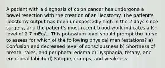 A patient with a diagnosis of colon cancer has undergone a bowel resection with the creation of an ileostomy. The patient's ileostomy output has been unexpectedly high in the 2 days since surgery, and the patient's most recent blood work indicates a K+ level of 2.7 mEq/L. This potassium level should prompt the nurse to assess for which of the following physical manifestations? a) Confusion and decreased level of consciousness b) Shortness of breath, rales, and peripheral edema c) Dysphagia, tetany, and emotional lability d) Fatigue, cramps, and weakness