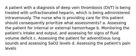 A patient with a diagnosis of deep vein thrombosis (DVT) is being treated with unfractionated heparin, which is being administered intravenously. The nurse who is providing care for this patient should consequently prioritize what assessments? a. Assessing the patient for internal or external hemorrhage b. Monitoring the patient's intake and output, and assessing for signs of fluid volume deficit c. Assessing the patient for adventitious lung sounds and assessing SaO2 levels d. Assessing the patient's pain levels