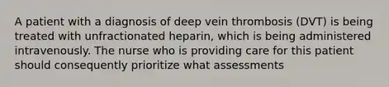 A patient with a diagnosis of deep vein thrombosis (DVT) is being treated with unfractionated heparin, which is being administered intravenously. The nurse who is providing care for this patient should consequently prioritize what assessments