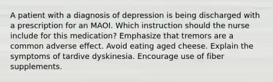 A patient with a diagnosis of depression is being discharged with a prescription for an MAOI. Which instruction should the nurse include for this medication? Emphasize that tremors are a common adverse effect. Avoid eating aged cheese. Explain the symptoms of tardive dyskinesia. Encourage use of fiber supplements.