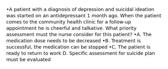 •A patient with a diagnosis of depression and suicidal ideation was started on an antidepressant 1 month ago. When the patient comes to the community health clinic for a follow-up appointment he is cheerful and talkative. What priority assessment must the nurse consider for this patient? •A. The medication dose needs to be decreased •B. Treatment is successful, the medication can be stopped •C. The patient is ready to return to work D. Specific assessment for suicide plan must be evaluated