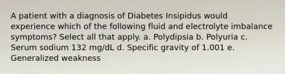 A patient with a diagnosis of Diabetes Insipidus would experience which of the following fluid and electrolyte imbalance symptoms? Select all that apply. a. Polydipsia b. Polyuria c. Serum sodium 132 mg/dL d. Specific gravity of 1.001 e. Generalized weakness