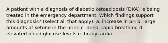 A patient with a diagnosis of diabetic ketoacidosis (DKA) is being treated in the emergency department. Which findings support this diagnosis? (select all that apply). a. increase in pH b. large amounts of ketone in the urine c. deep, rapid breathing d. elevated blood glucose levels e. bradycardia