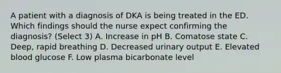 A patient with a diagnosis of DKA is being treated in the ED. Which findings should the nurse expect confirming the diagnosis? (Select 3) A. Increase in pH B. Comatose state C. Deep, rapid breathing D. Decreased urinary output E. Elevated blood glucose F. Low plasma bicarbonate level