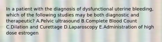 In a patient with the diagnosis of dysfunctional uterine bleeding, which of the following studies may be both diagnostic and therapeutic? A.Pelvic ultrasound B.Complete Blood Count C.Dilation and Curettage D.Laparoscopy E.Administration of high dose estrogen